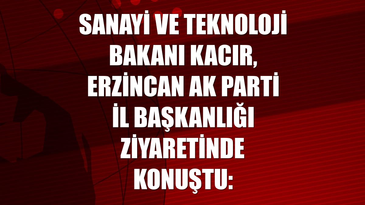 Sanayi ve Teknoloji Bakanı Kacır, Erzincan AK Parti İl Başkanlığı ziyaretinde konuştu: