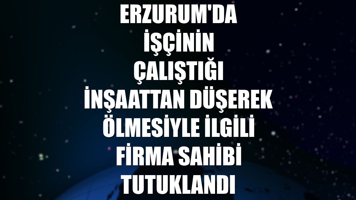 Erzurum'da işçinin çalıştığı inşaattan düşerek ölmesiyle ilgili firma sahibi tutuklandı