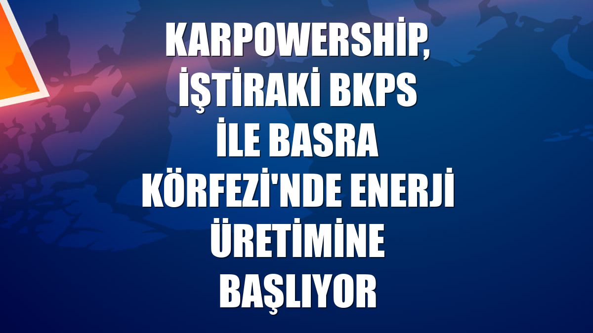 Karpowership, iştiraki BKPS ile Basra Körfezi'nde enerji üretimine başlıyor