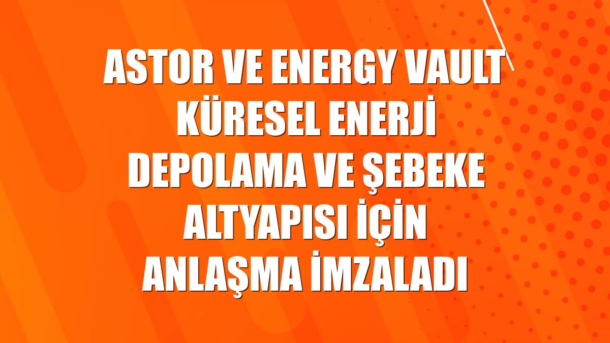 Astor ve Energy Vault küresel enerji depolama ve şebeke altyapısı için anlaşma imzaladı