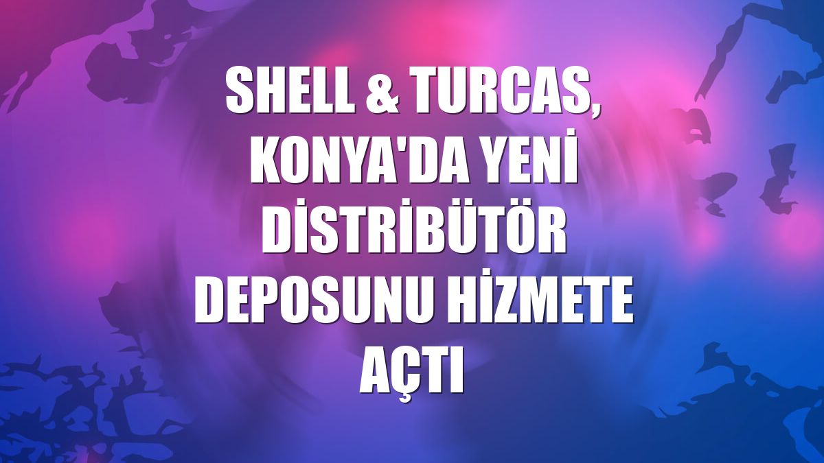 Shell & Turcas, Konya'da yeni distribütör deposunu hizmete açtı