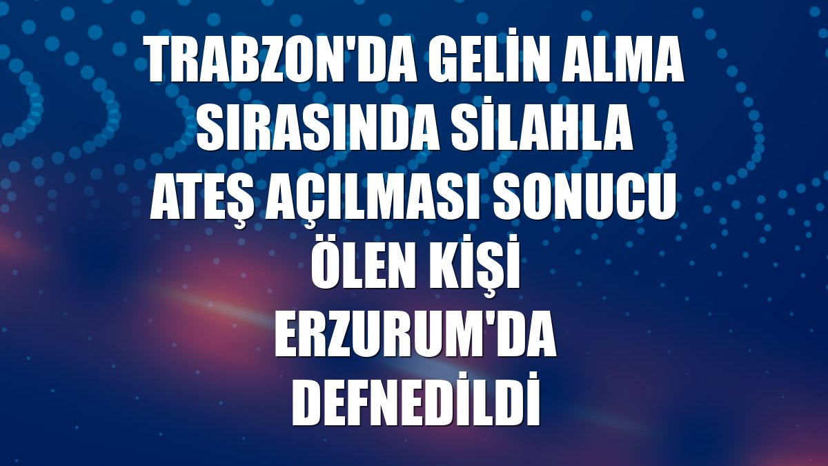 Trabzon'da gelin alma sırasında silahla ateş açılması sonucu ölen kişi Erzurum'da defnedildi