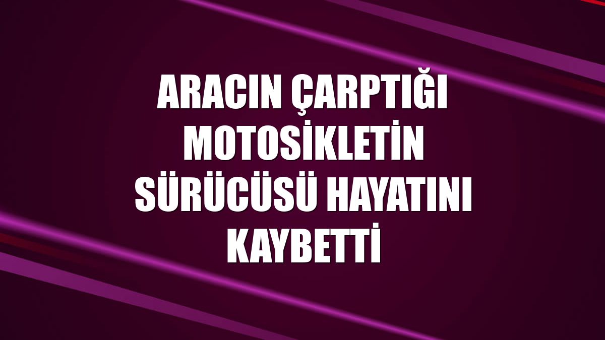 Aracın çarptığı motosikletin sürücüsü hayatını kaybetti