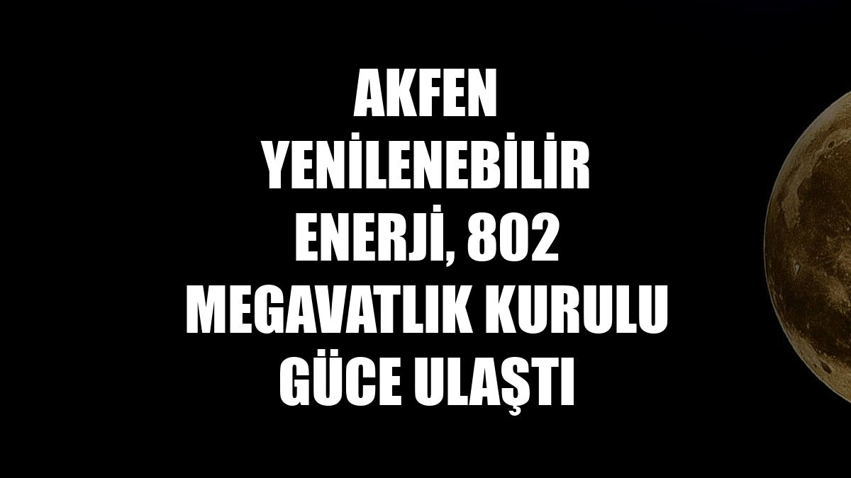 Akfen Yenilenebilir Enerji, 802 megavatlık kurulu güce ulaştı