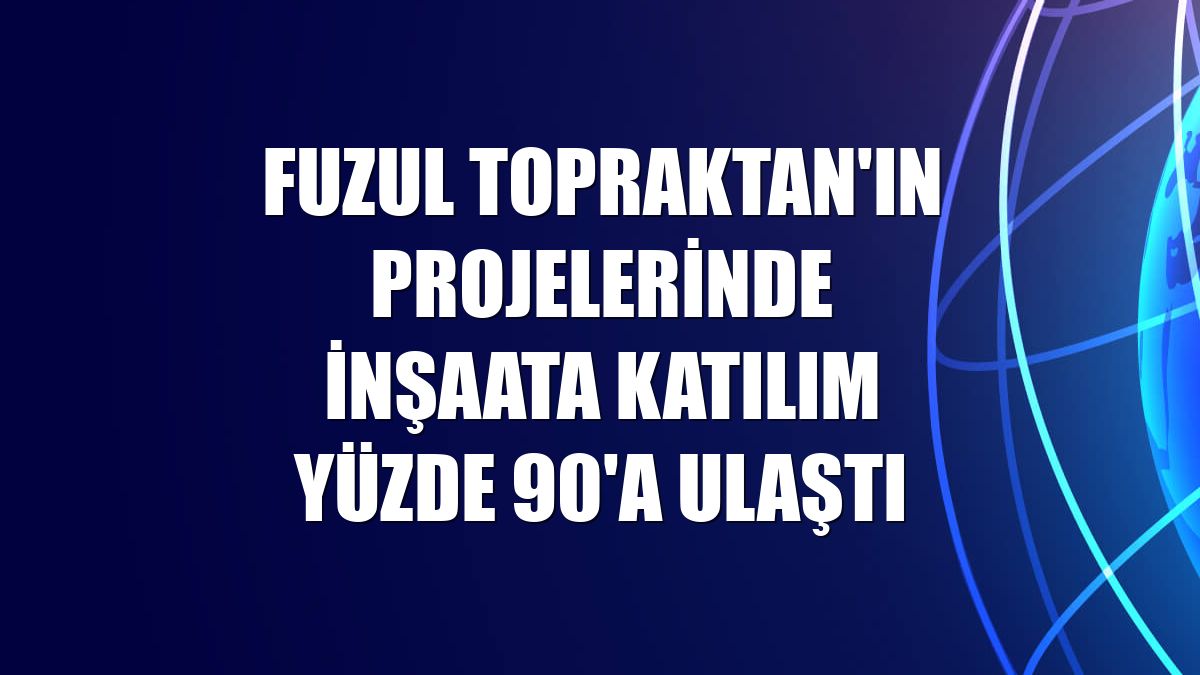 Fuzul Topraktan'ın projelerinde inşaata katılım yüzde 90'a ulaştı