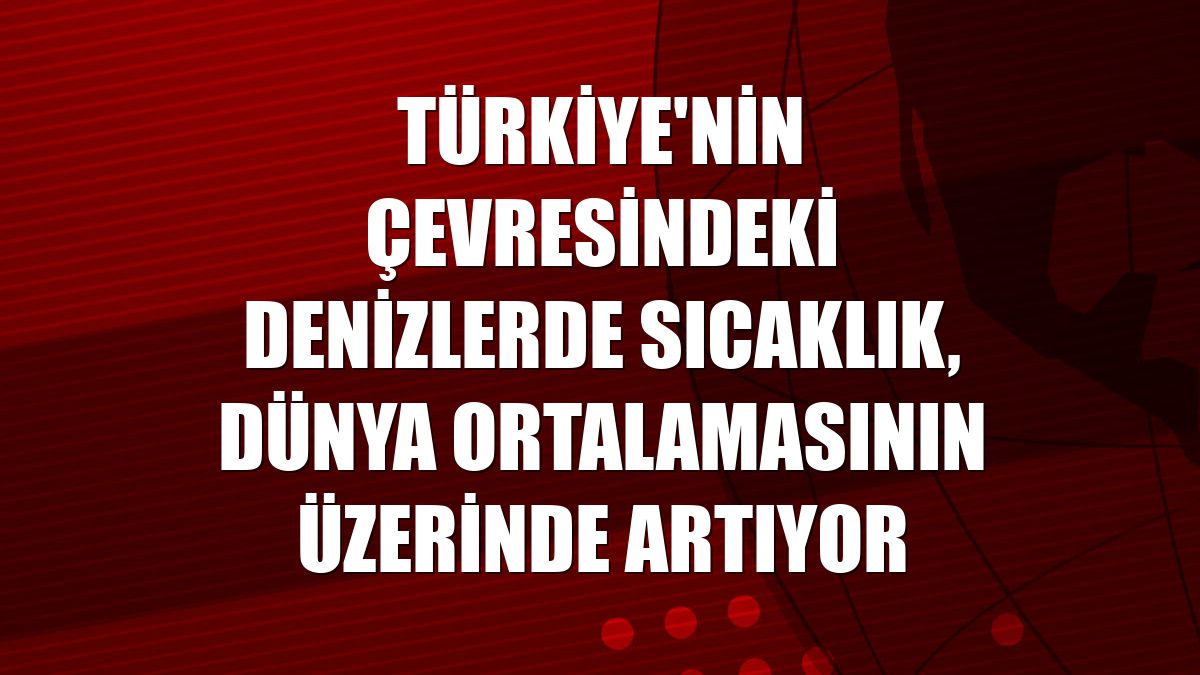 Türkiye'nin çevresindeki denizlerde sıcaklık, dünya ortalamasının üzerinde artıyor