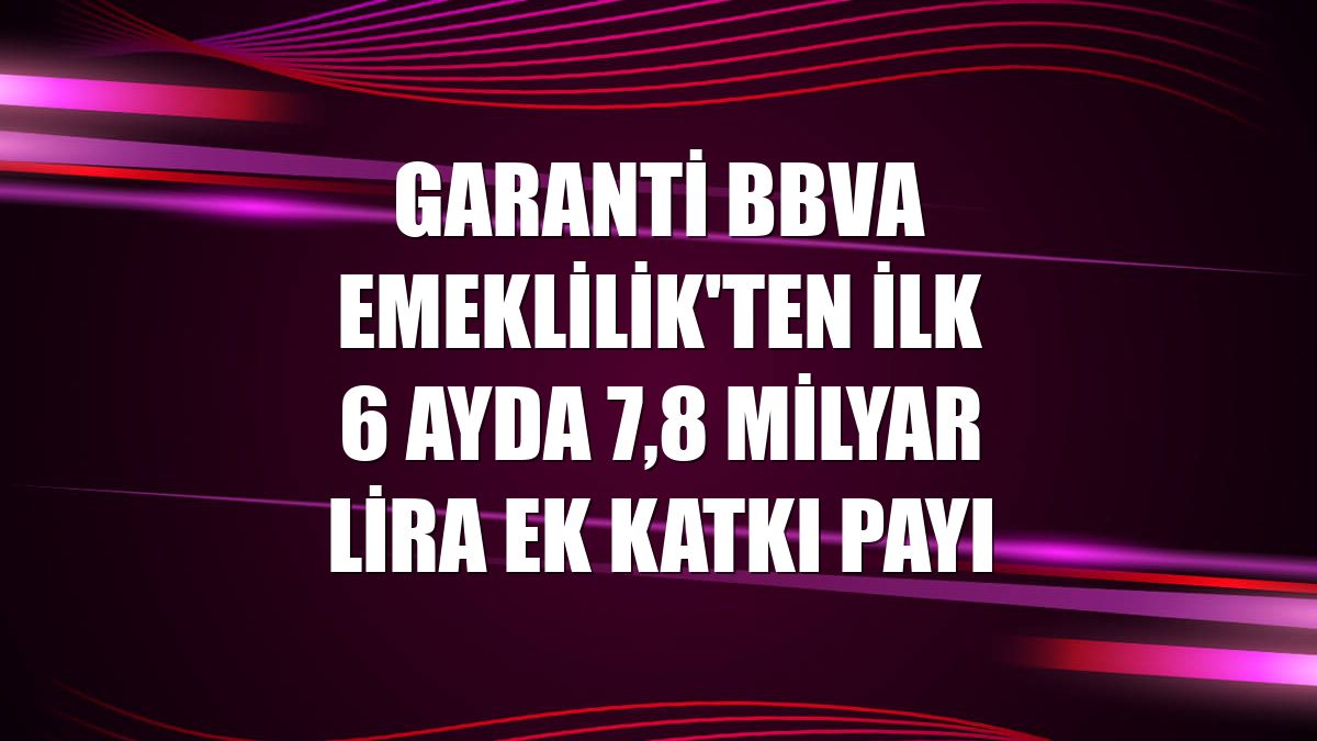 Garanti BBVA Emeklilik'ten ilk 6 ayda 7,8 milyar lira ek katkı payı
