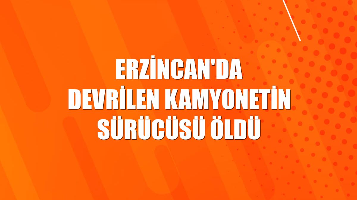 Erzincan'da devrilen kamyonetin sürücüsü öldü