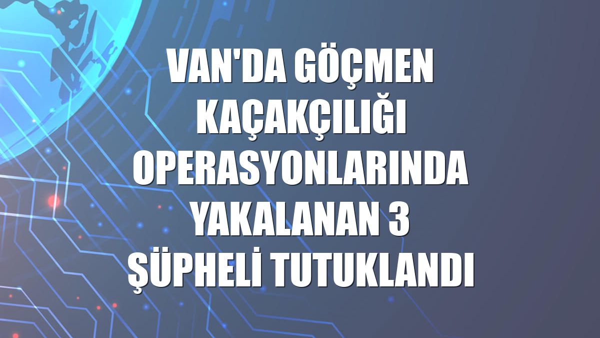 Van'da göçmen kaçakçılığı operasyonlarında yakalanan 3 şüpheli tutuklandı