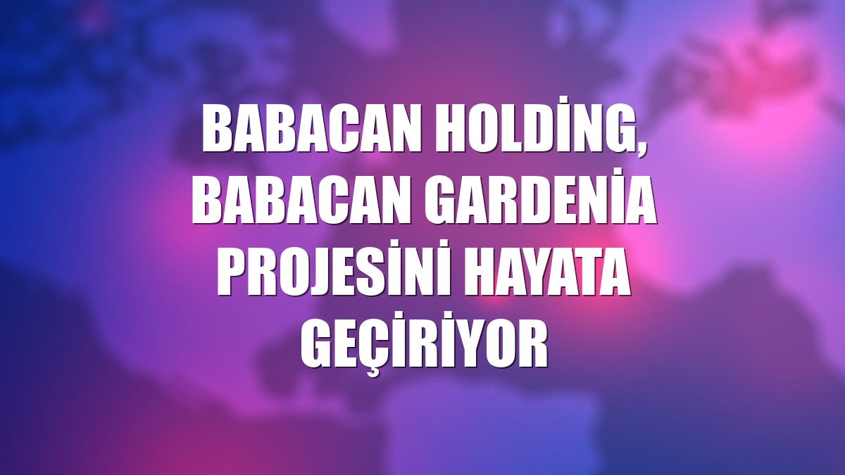 Babacan Holding, Babacan Gardenia projesini hayata geçiriyor