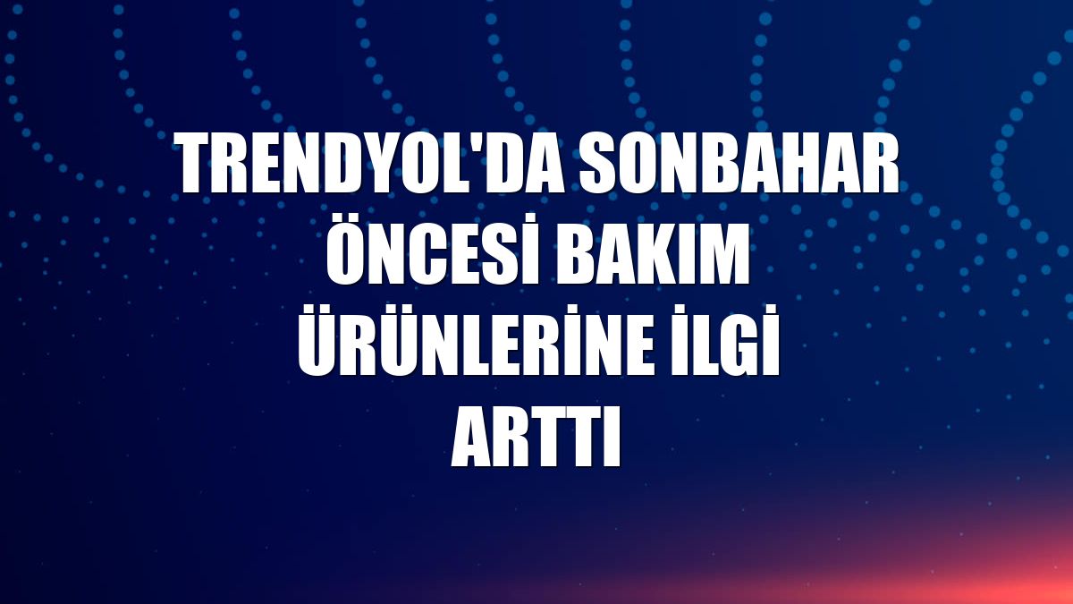 Trendyol'da sonbahar öncesi bakım ürünlerine ilgi arttı