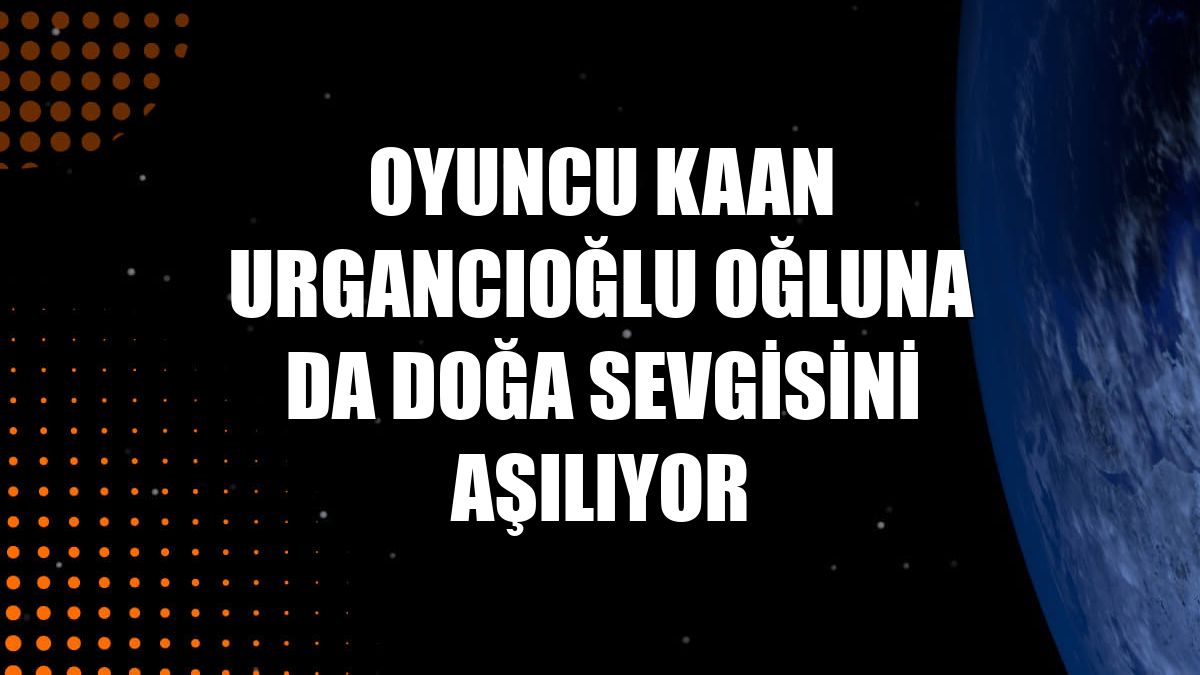 Oyuncu Kaan Urgancıoğlu oğluna da doğa sevgisini aşılıyor