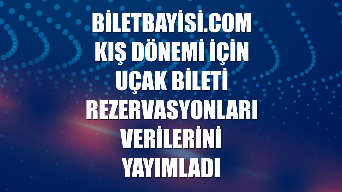 Biletbayisi.com kış dönemi için uçak bileti rezervasyonları verilerini yayımladı