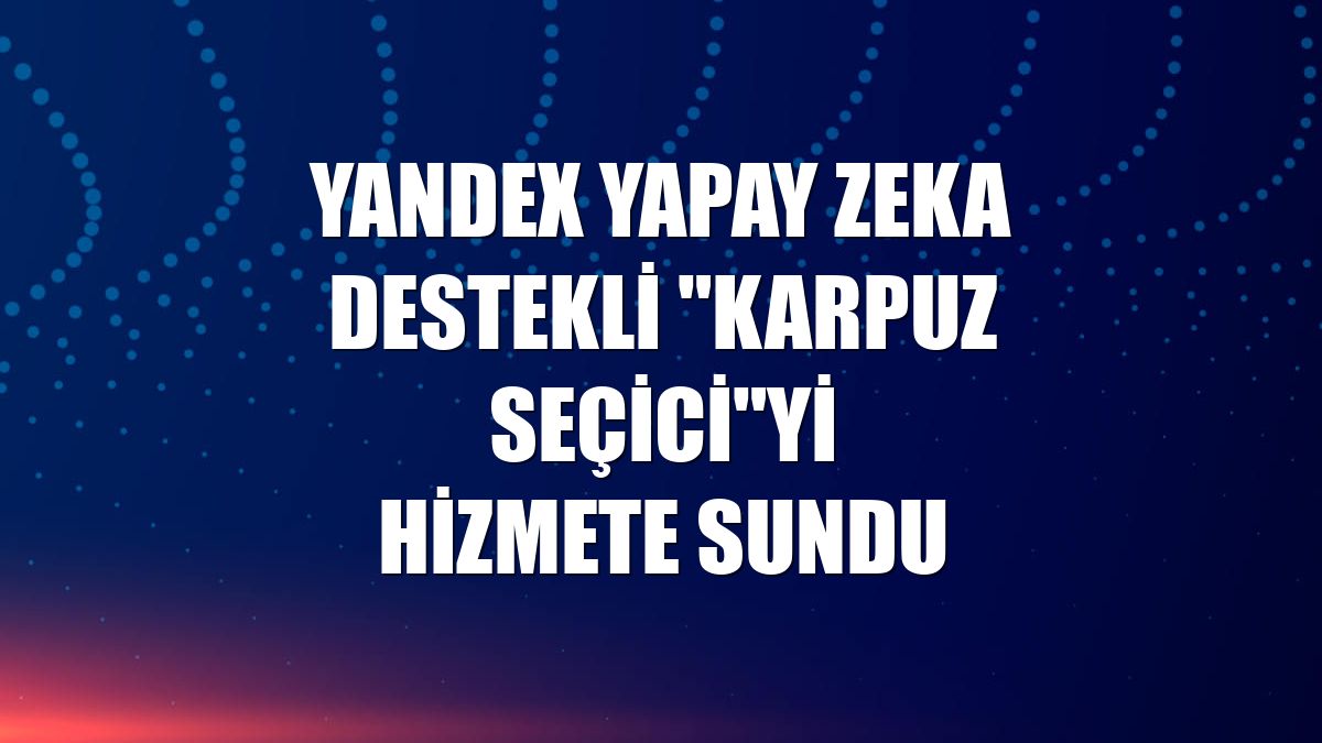 Yandex yapay zeka destekli "Karpuz Seçici"yi hizmete sundu