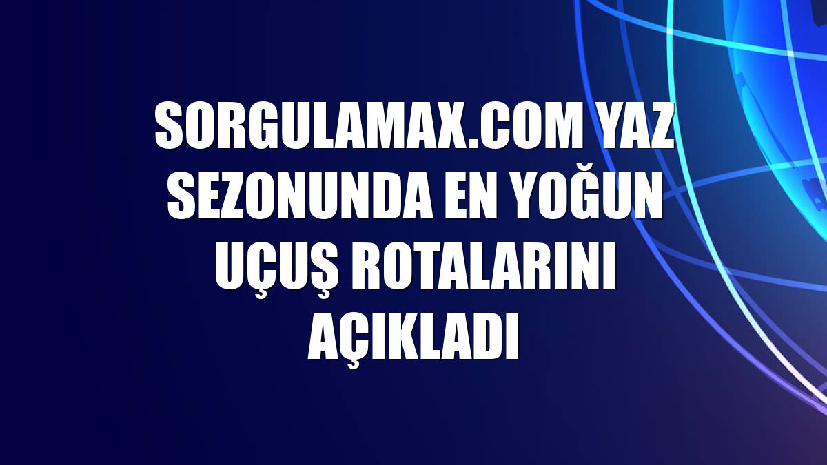 Sorgulamax.com yaz sezonunda en yoğun uçuş rotalarını açıkladı