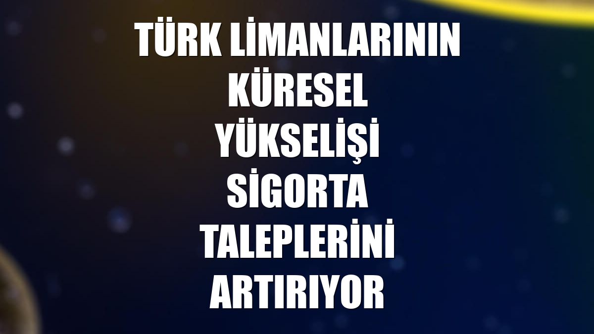 Türk limanlarının küresel yükselişi sigorta taleplerini artırıyor