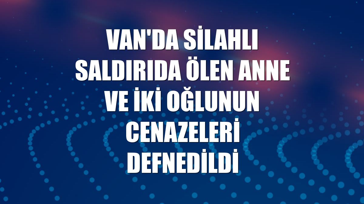 Van'da silahlı saldırıda ölen anne ve iki oğlunun cenazeleri defnedildi