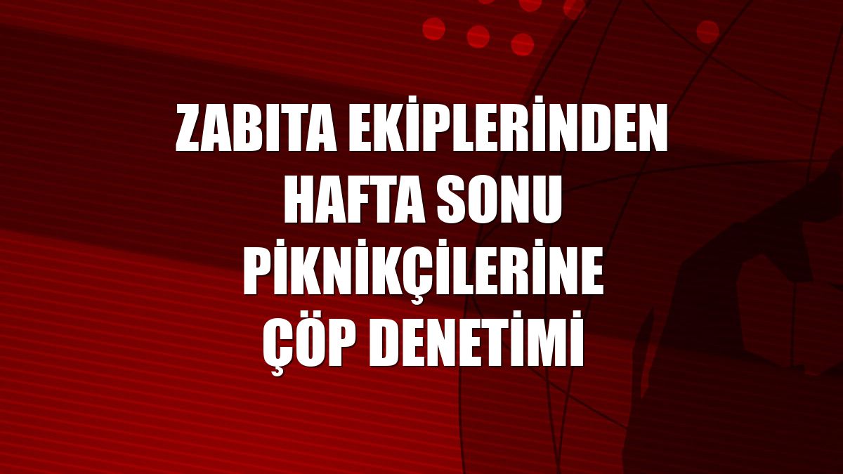 Zabıta ekiplerinden hafta sonu piknikçilerine çöp denetimi