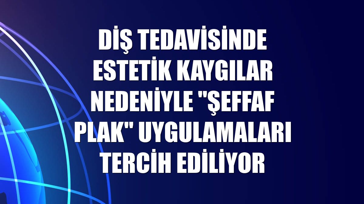 Diş tedavisinde estetik kaygılar nedeniyle "şeffaf plak" uygulamaları tercih ediliyor