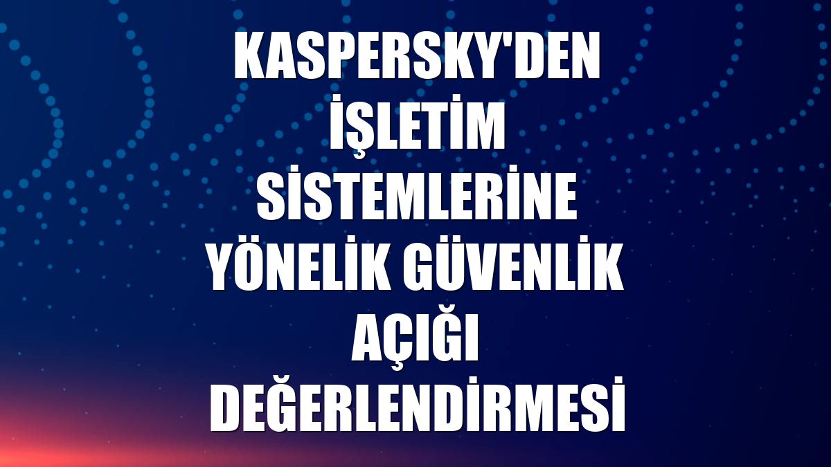 Kaspersky'den işletim sistemlerine yönelik güvenlik açığı değerlendirmesi