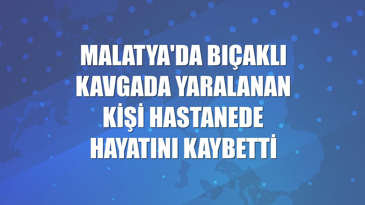 Malatya'da bıçaklı kavgada yaralanan kişi hastanede hayatını kaybetti