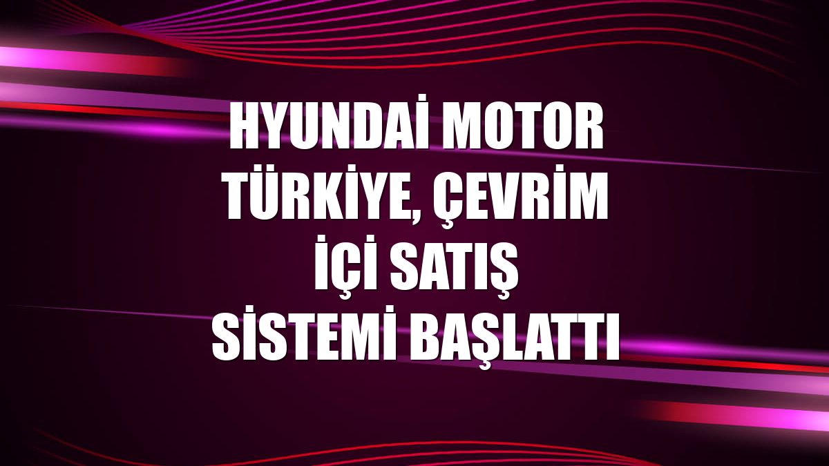 Hyundai Motor Türkiye, çevrim içi satış sistemi başlattı