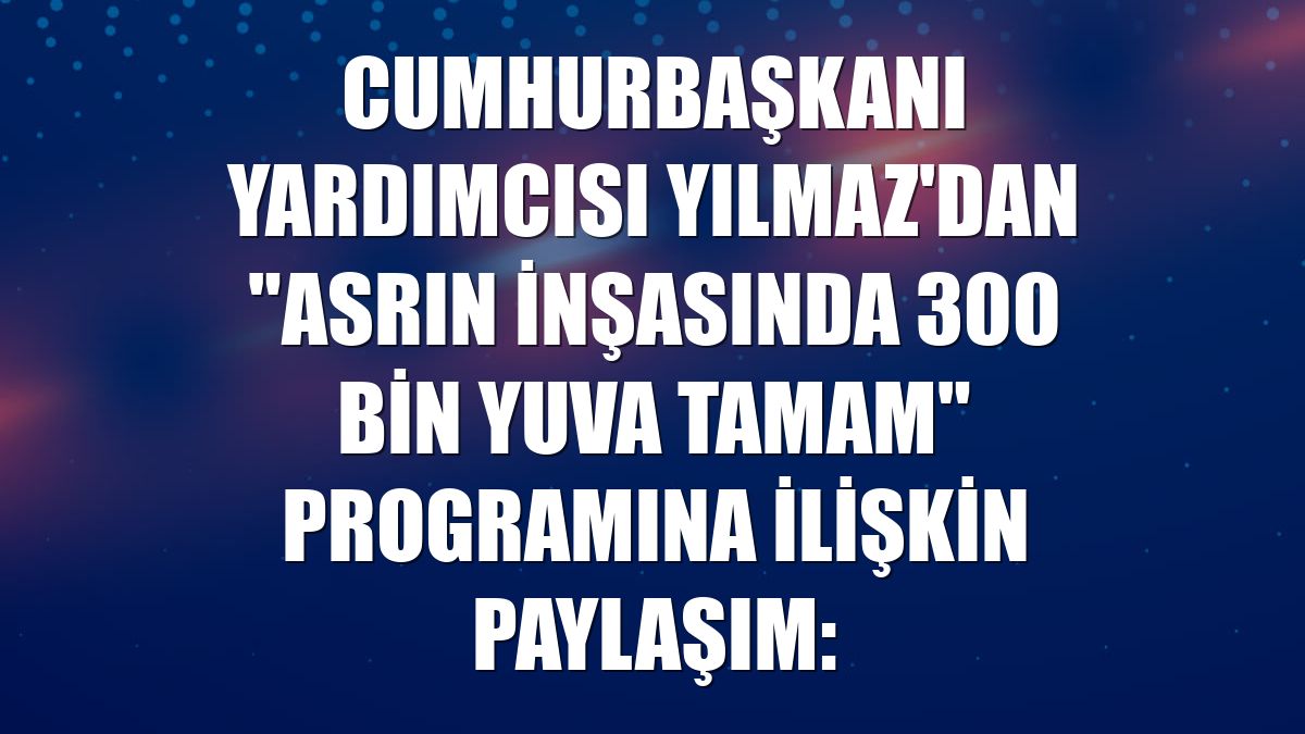 Cumhurbaşkanı Yardımcısı Yılmaz'dan "Asrın İnşasında 300 Bin Yuva Tamam" programına ilişkin paylaşım: