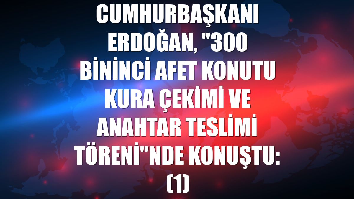 Cumhurbaşkanı Erdoğan, "300 Bininci Afet Konutu Kura Çekimi ve Anahtar Teslimi Töreni"nde konuştu: (1)