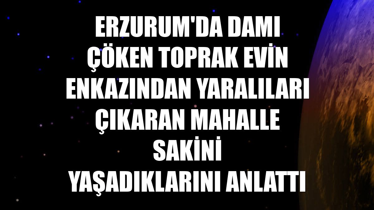 Erzurum'da damı çöken toprak evin enkazından yaralıları çıkaran mahalle sakini yaşadıklarını anlattı