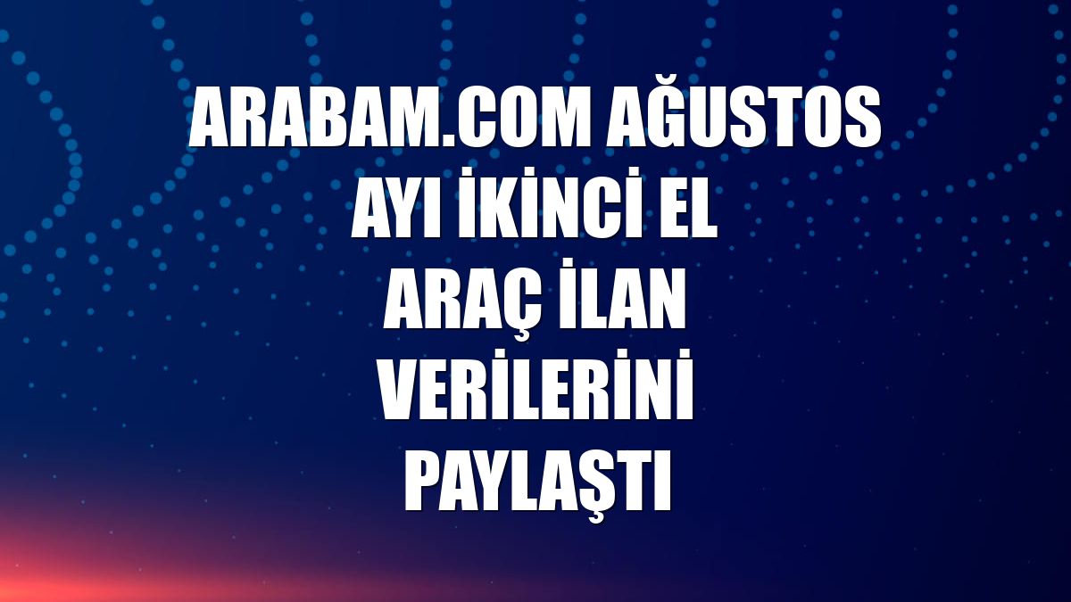 arabam.com ağustos ayı ikinci el araç ilan verilerini paylaştı