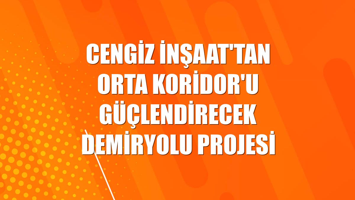 Cengiz İnşaat'tan Orta Koridor'u güçlendirecek demiryolu projesi