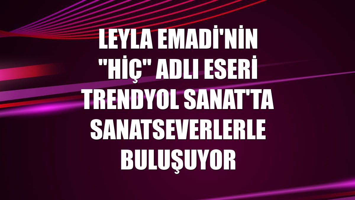 Leyla Emadi'nin "HİÇ" adlı eseri Trendyol Sanat'ta sanatseverlerle buluşuyor