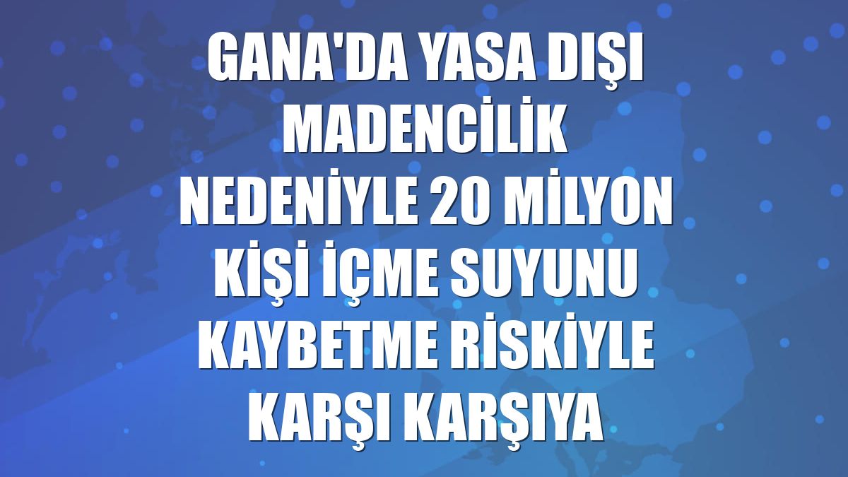 Gana'da yasa dışı madencilik nedeniyle 20 milyon kişi içme suyunu kaybetme riskiyle karşı karşıya