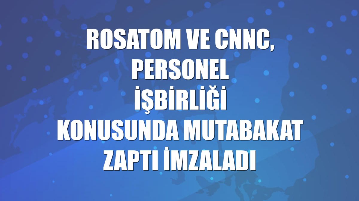 Rosatom ve CNNC, personel işbirliği konusunda mutabakat zaptı imzaladı