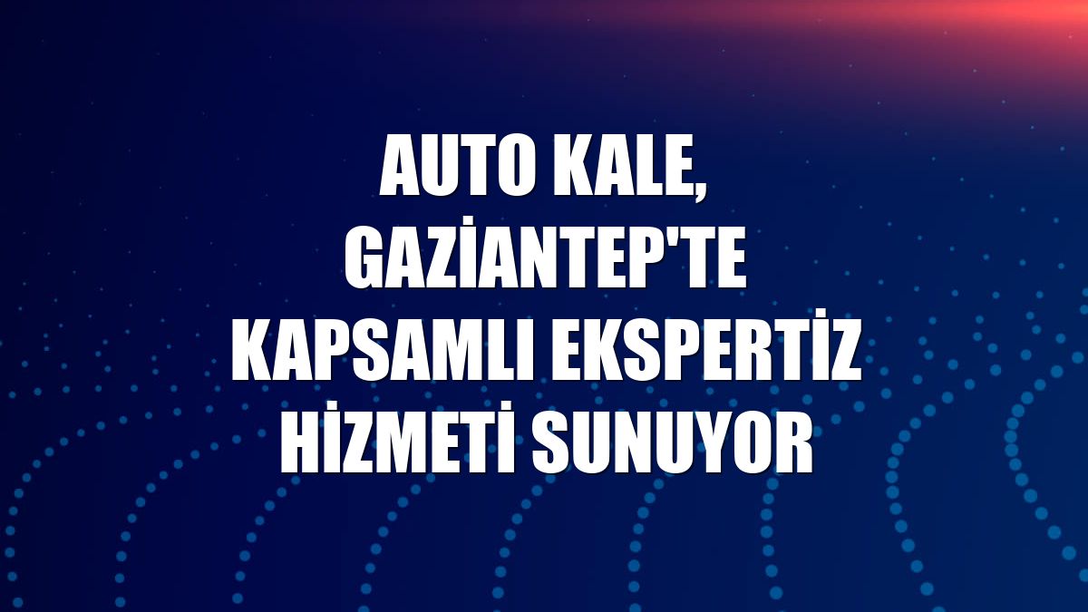 Auto Kale, Gaziantep'te kapsamlı ekspertiz hizmeti sunuyor