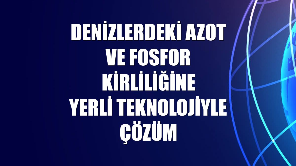 Denizlerdeki azot ve fosfor kirliliğine yerli teknolojiyle çözüm