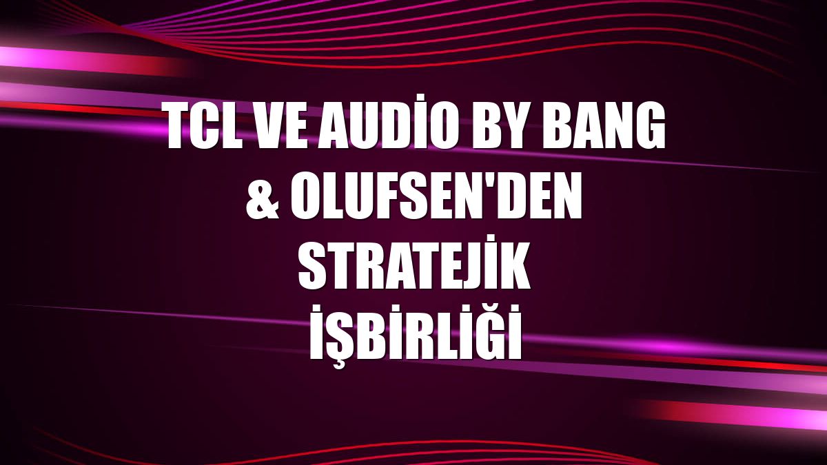 TCL ve Audio by Bang & Olufsen'den stratejik işbirliği