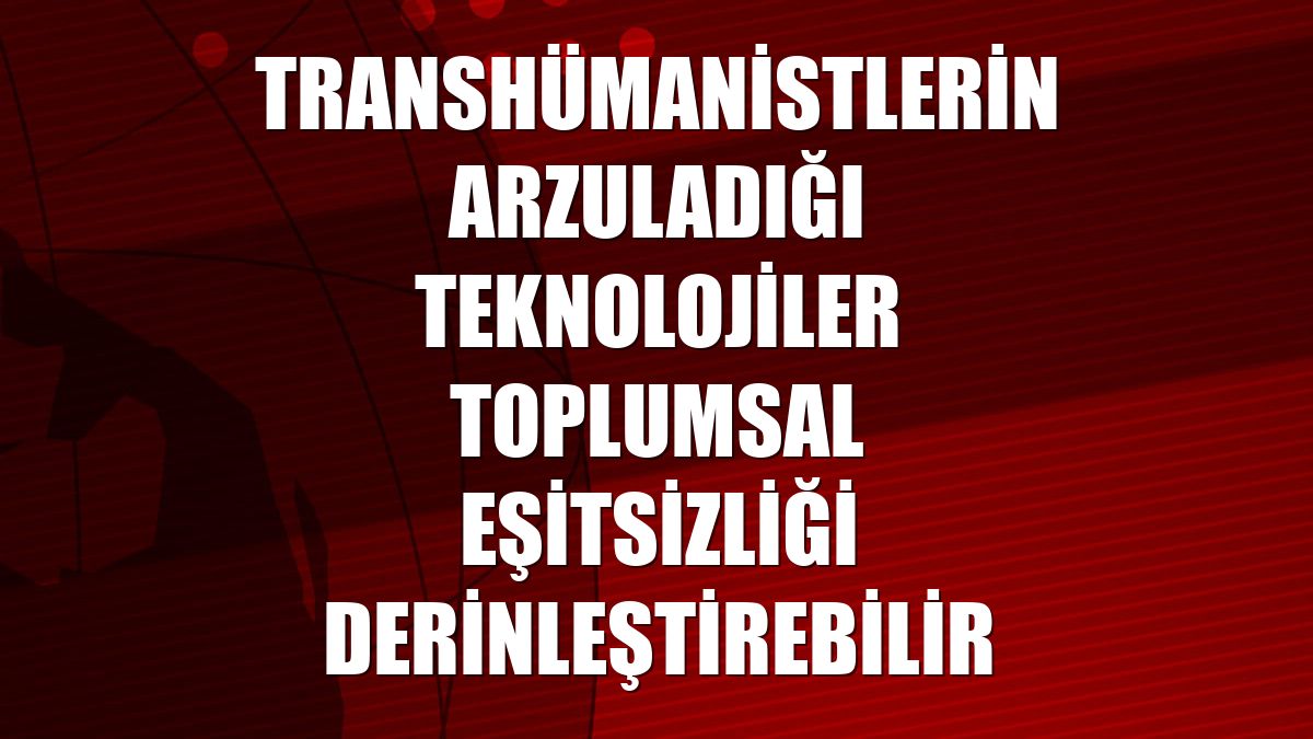 Transhümanistlerin arzuladığı teknolojiler toplumsal eşitsizliği derinleştirebilir