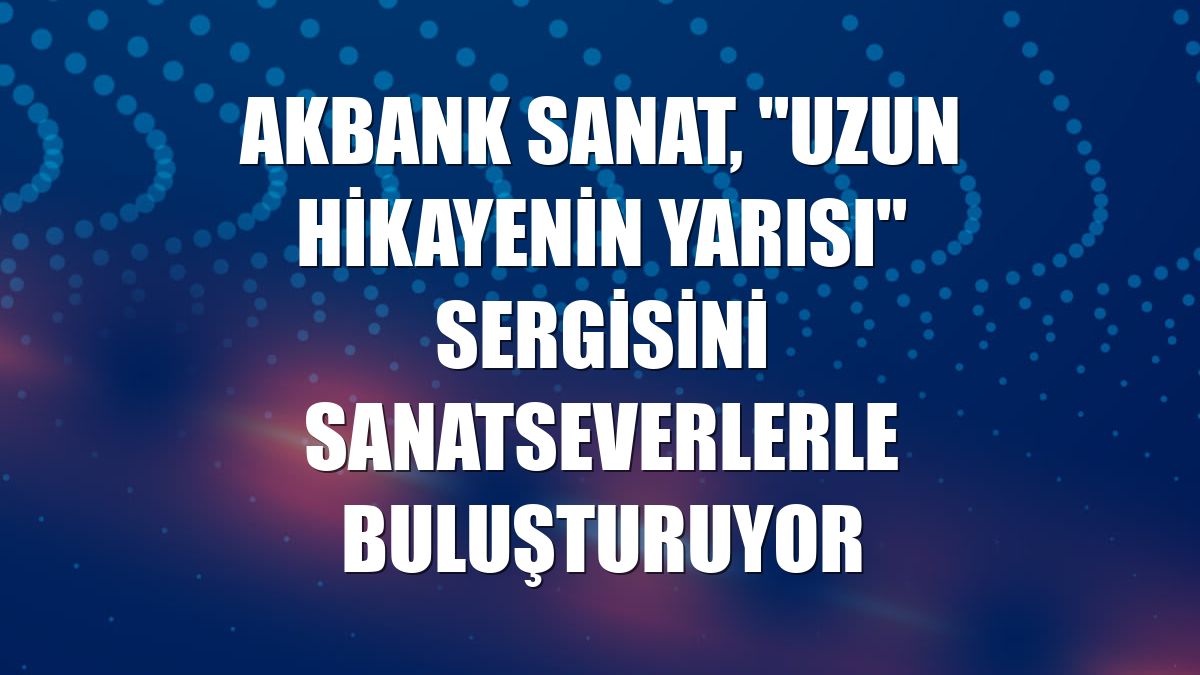 Akbank Sanat, "Uzun Hikayenin Yarısı" sergisini sanatseverlerle buluşturuyor