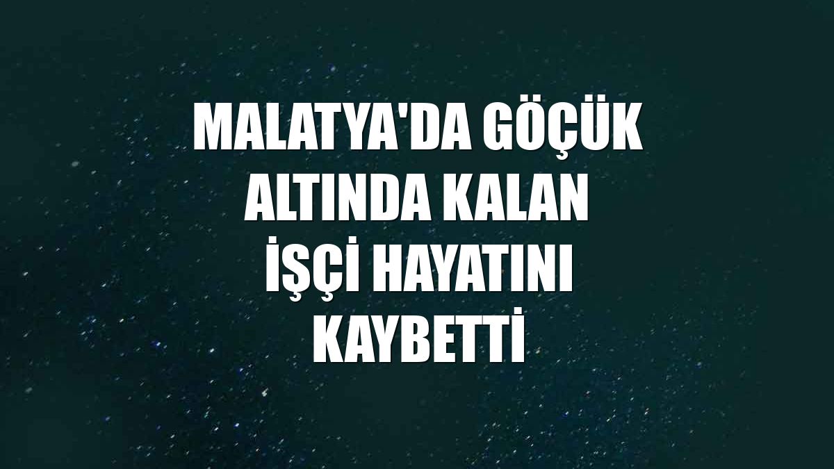 Malatya'da göçük altında kalan işçi hayatını kaybetti
