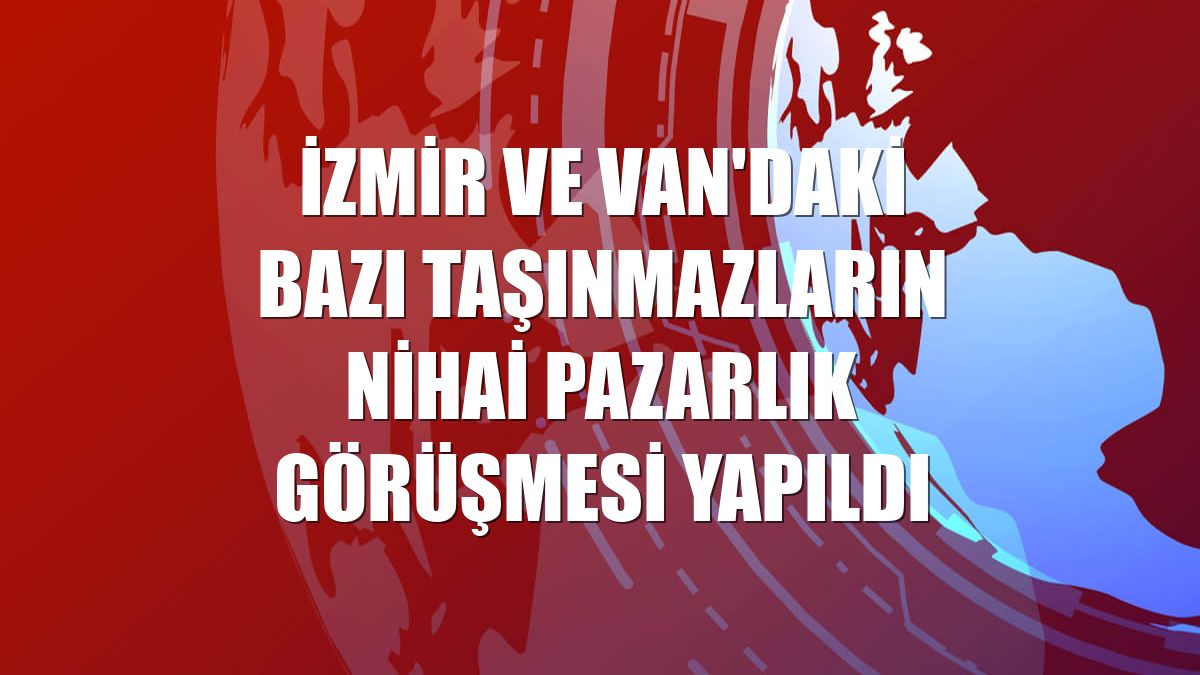 İzmir ve Van'daki bazı taşınmazların nihai pazarlık görüşmesi yapıldı