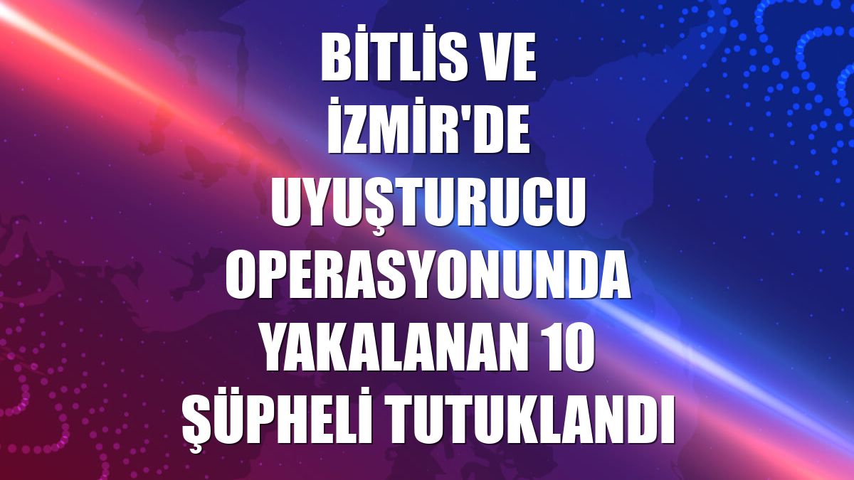Bitlis ve İzmir'de uyuşturucu operasyonunda yakalanan 10 şüpheli tutuklandı