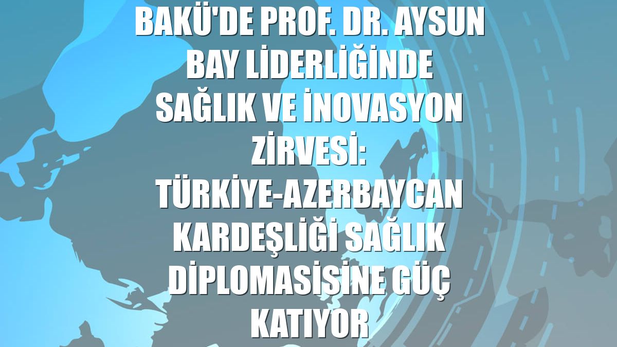 Bakü'de Prof. Dr. Aysun Bay liderliğinde Sağlık ve İnovasyon Zirvesi: Türkiye-Azerbaycan kardeşliği sağlık diplomasisine güç katıyor