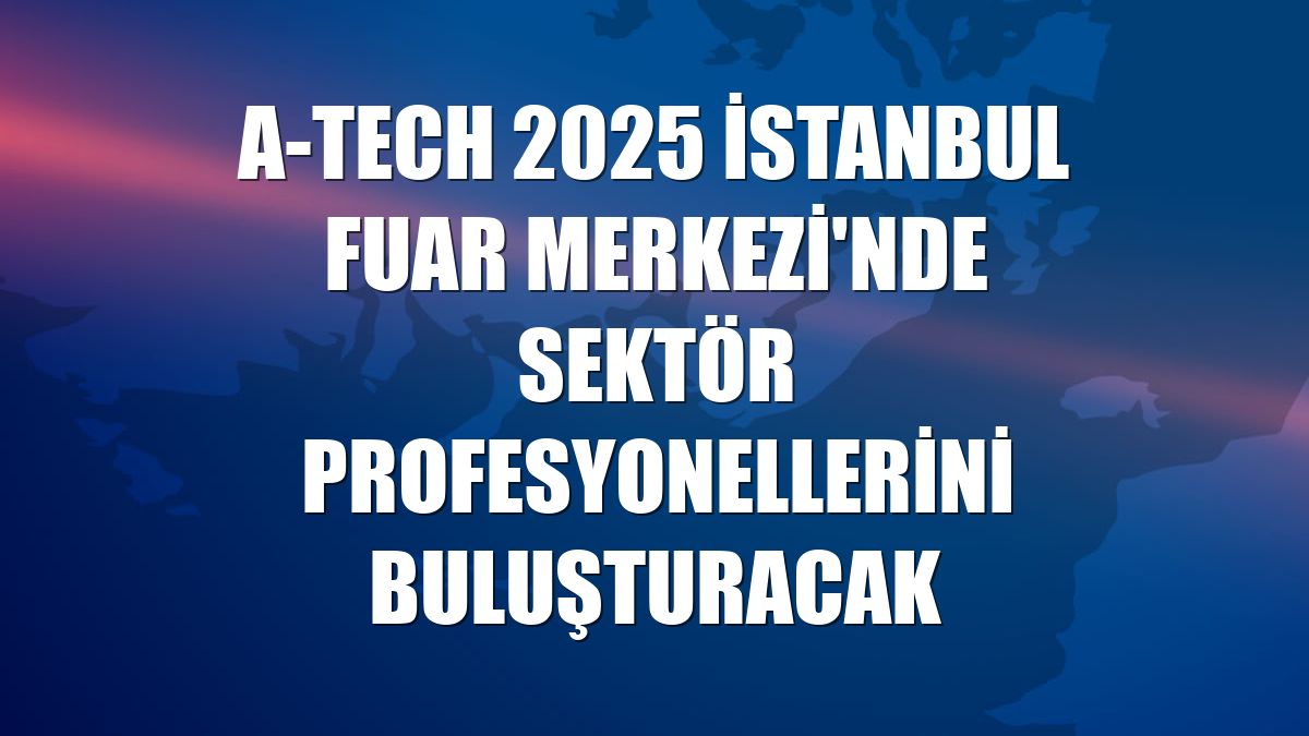 A-TECH 2025 İstanbul Fuar Merkezi'nde sektör profesyonellerini buluşturacak
