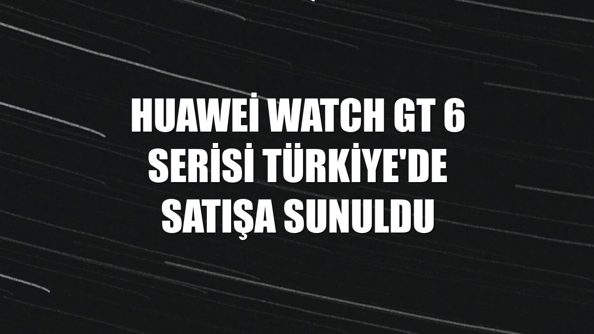 Huawei Watch GT 6 serisi Türkiye'de satışa sunuldu