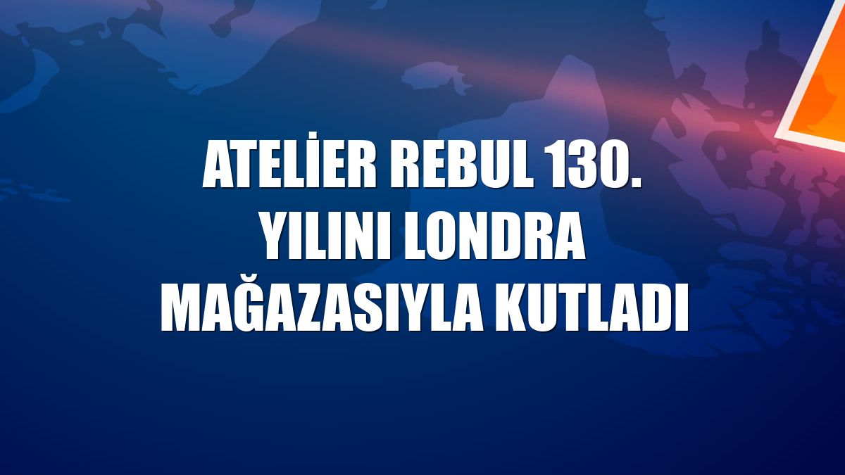 Atelier Rebul 130. yılını Londra mağazasıyla kutladı