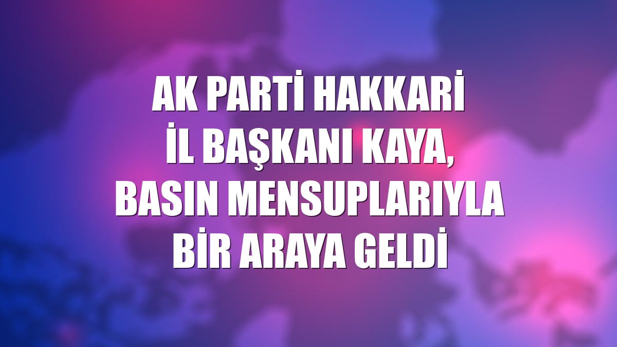 AK Parti Hakkari İl Başkanı Kaya, basın mensuplarıyla bir araya geldi