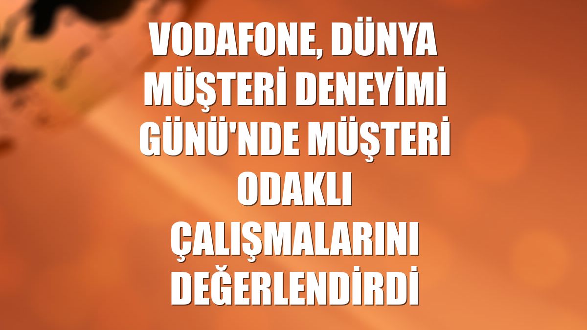 Vodafone, Dünya Müşteri Deneyimi Günü'nde müşteri odaklı çalışmalarını değerlendirdi