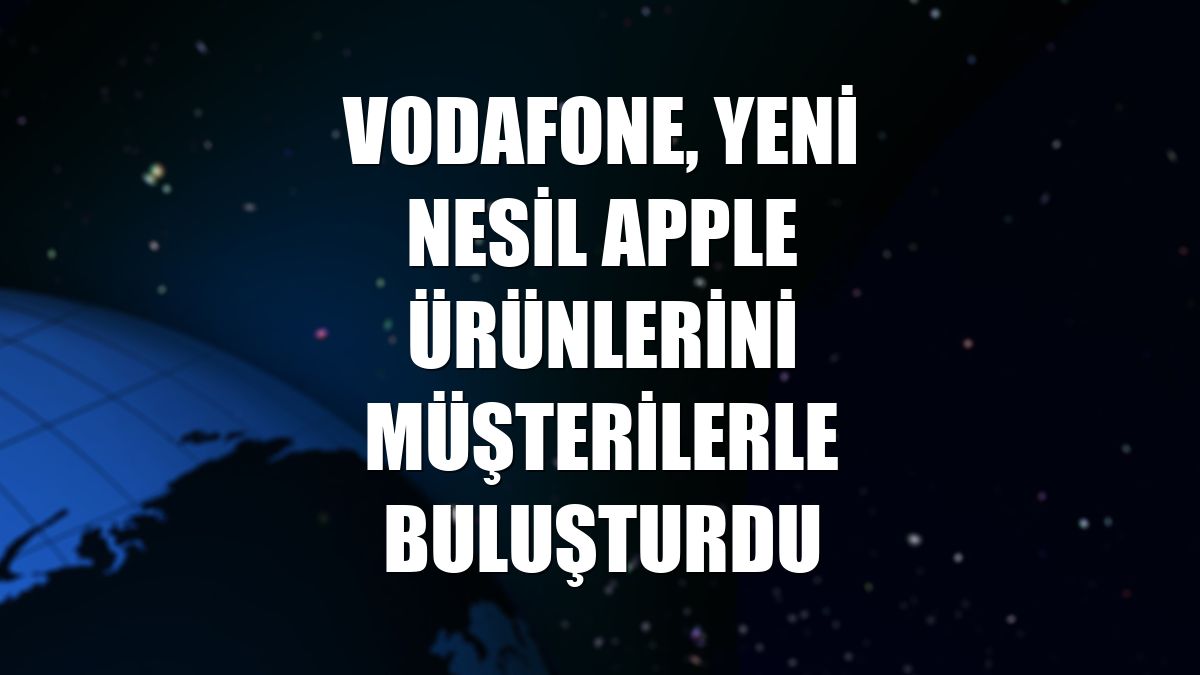 Vodafone, yeni nesil Apple ürünlerini müşterilerle buluşturdu