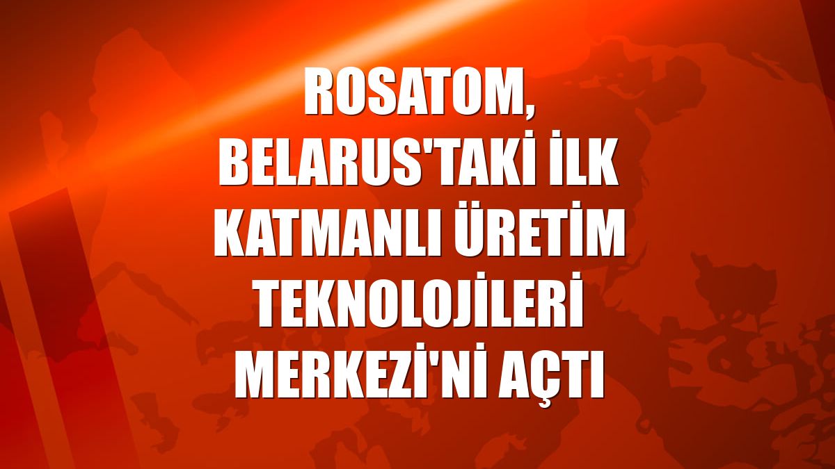 Rosatom, Belarus'taki ilk Katmanlı Üretim Teknolojileri Merkezi'ni açtı